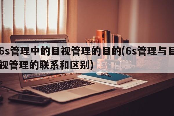 6s管理中的目视管理的目的(6s管理与目视管理的联系和区别)